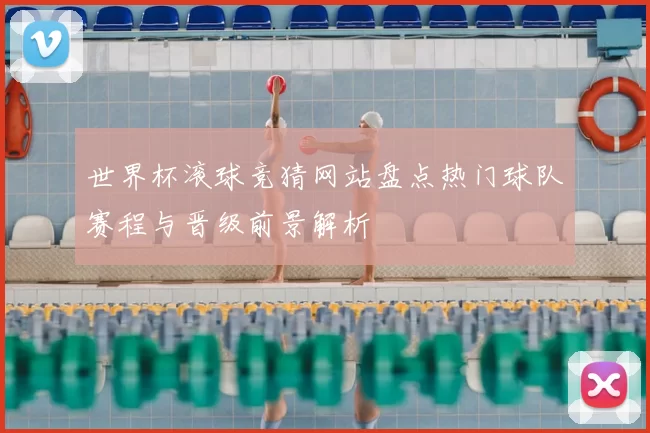 世界杯滚球竞猜网站盘点热门球队赛程与晋级前景解析