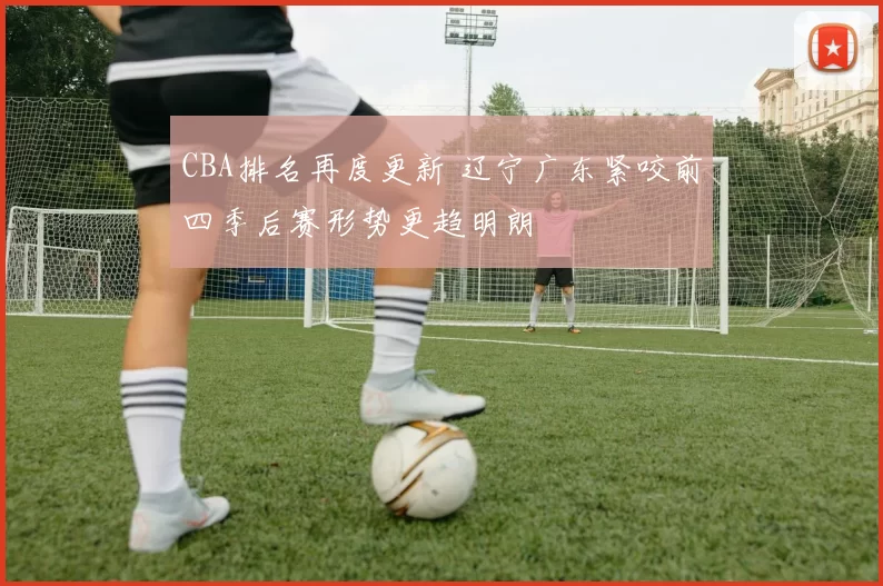 CBA排名再度更新 辽宁广东紧咬前四季后赛形势更趋明朗