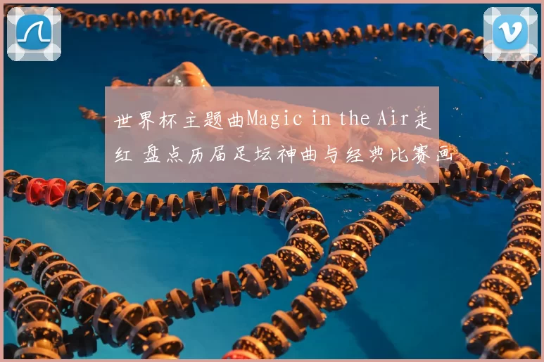 世界杯主题曲Magic in the Air走红 盘点历届足坛神曲与经典比赛画面