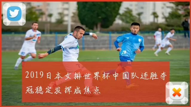 2019日本女排世界杯中国队连胜夺冠稳定发挥成焦点