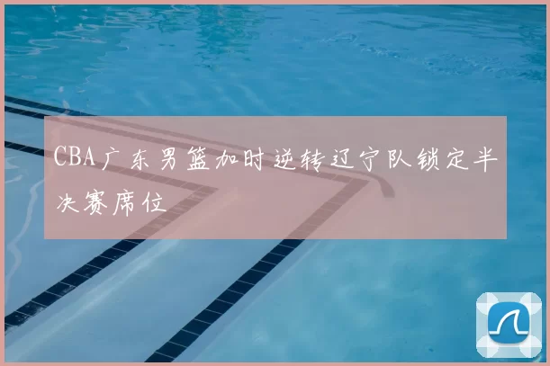 CBA广东男篮加时逆转辽宁队锁定半决赛席位