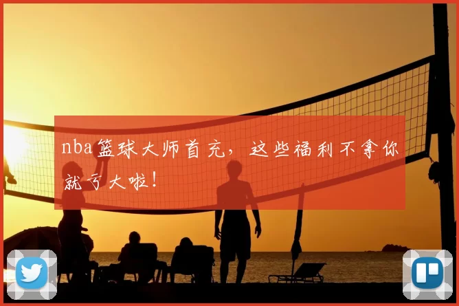 nba篮球大师首充，这些福利不拿你就亏大啦！