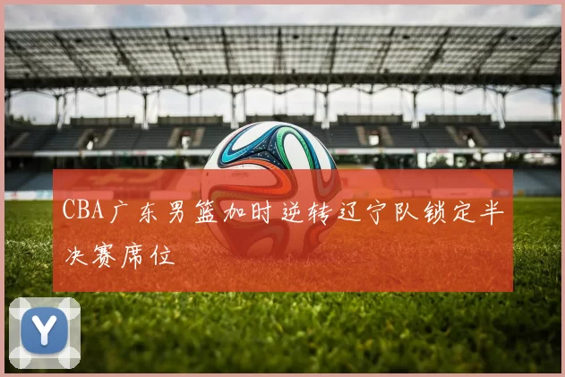 CBA广东男篮加时逆转辽宁队锁定半决赛席位