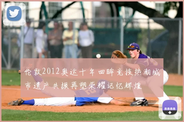 伦敦2012奥运十年回眸竞技热潮城市遗产共振再塑荣耀记忆辉煌