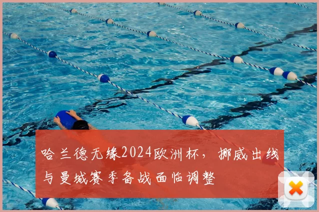 哈兰德无缘2024欧洲杯，挪威出线与曼城赛季备战面临调整