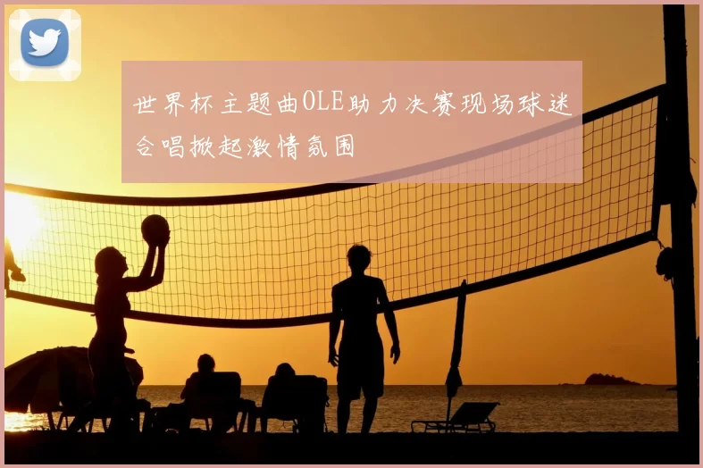 世界杯主题曲OLE助力决赛现场球迷合唱掀起激情氛围