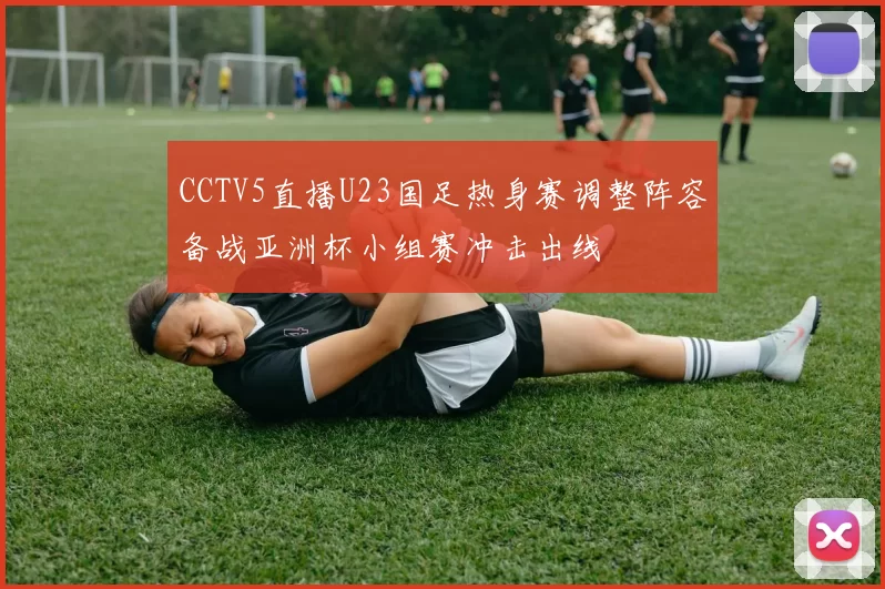 CCTV5直播U23国足热身赛调整阵容备战亚洲杯小组赛冲击出线