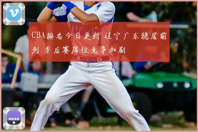 CBA排名今日更新 辽宁广东稳居前列 季后赛席位竞争加剧