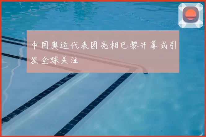 中国奥运代表团亮相巴黎开幕式引发全球关注