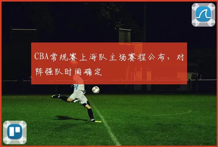 CBA常规赛上海队主场赛程公布，对阵强队时间确定
