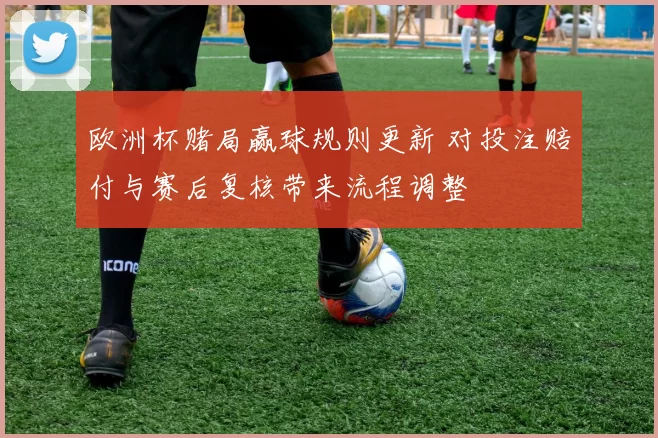欧洲杯赌局赢球规则更新 对投注赔付与赛后复核带来流程调整