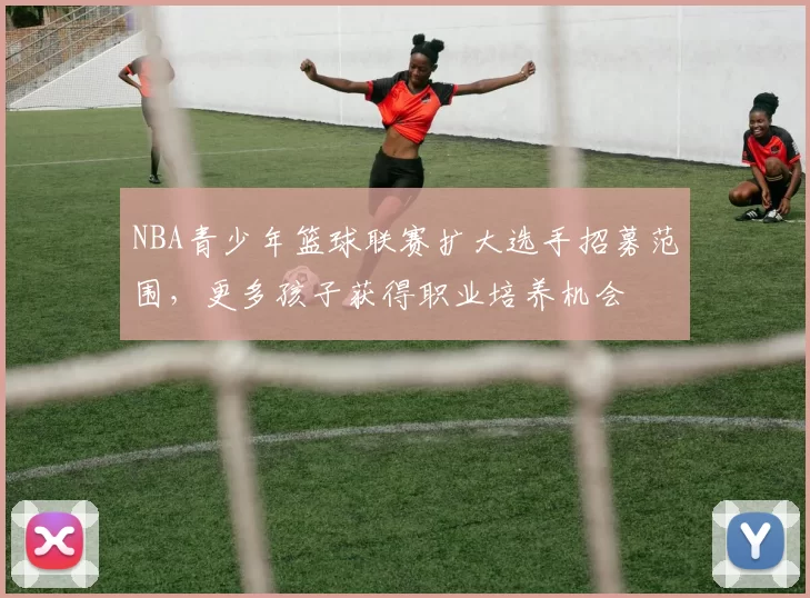 NBA青少年篮球联赛扩大选手招募范围，更多孩子获得职业培养机会