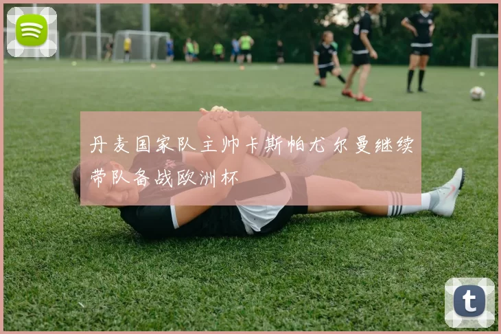 丹麦国家队主帅卡斯帕尤尔曼继续带队备战欧洲杯