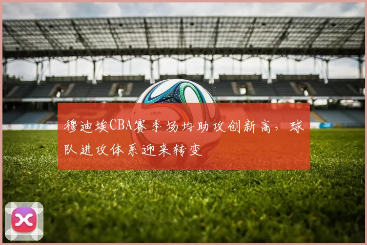 穆迪埃CBA赛季场均助攻创新高，球队进攻体系迎来转变