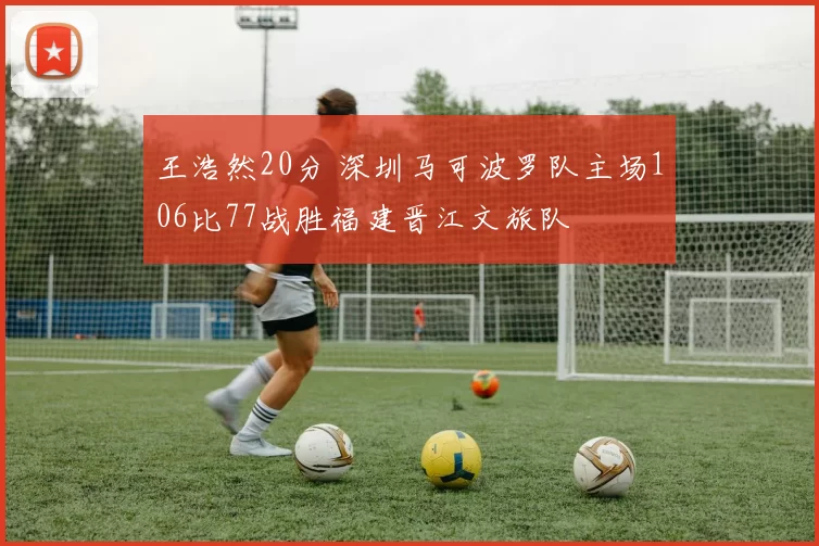 王浩然20分 深圳马可波罗队主场106比77战胜福建晋江文旅队