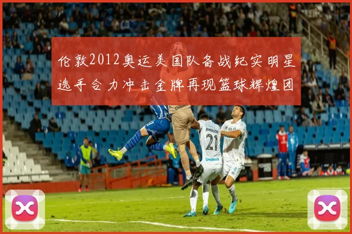 伦敦2012奥运美国队备战纪实明星选手合力冲击金牌再现篮球辉煌团结精神