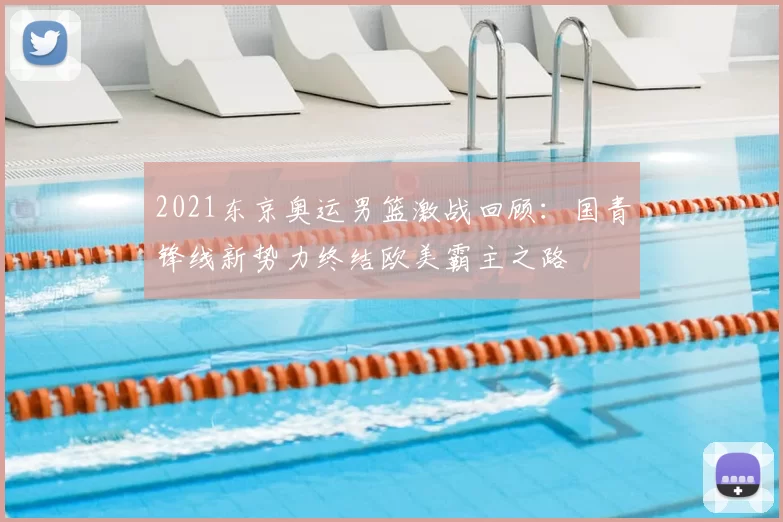 2021东京奥运男篮激战回顾：国青锋线新势力终结欧美霸主之路