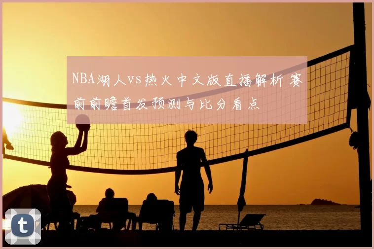 NBA湖人vs热火中文版直播解析 赛前前瞻首发预测与比分看点