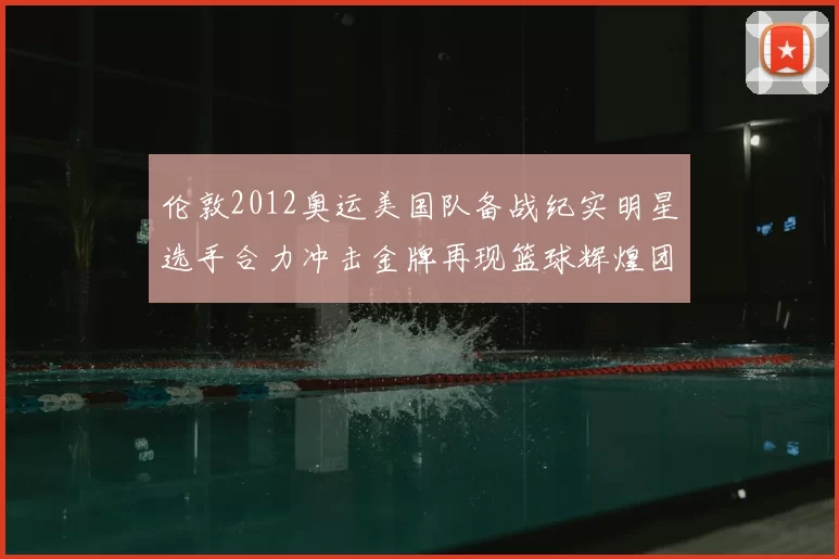 伦敦2012奥运美国队备战纪实明星选手合力冲击金牌再现篮球辉煌团结精神