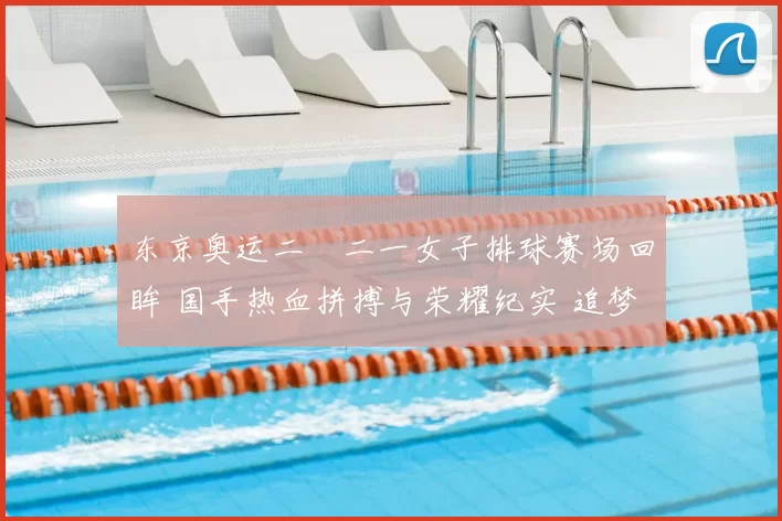 东京奥运二〇二一女子排球赛场回眸 国手热血拼搏与荣耀纪实 追梦再起