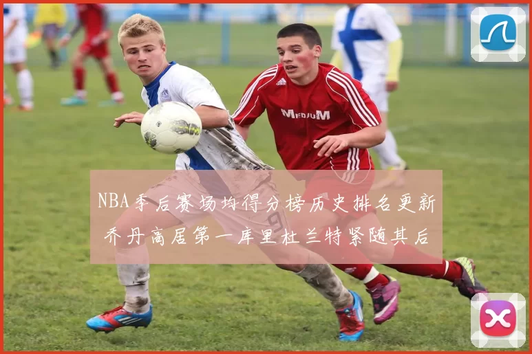 NBA季后赛场均得分榜历史排名更新 乔丹高居第一库里杜兰特紧随其后