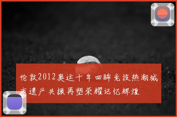 伦敦2012奥运十年回眸竞技热潮城市遗产共振再塑荣耀记忆辉煌