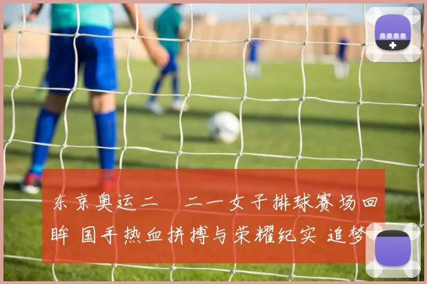 东京奥运二〇二一女子排球赛场回眸 国手热血拼搏与荣耀纪实 追梦再起