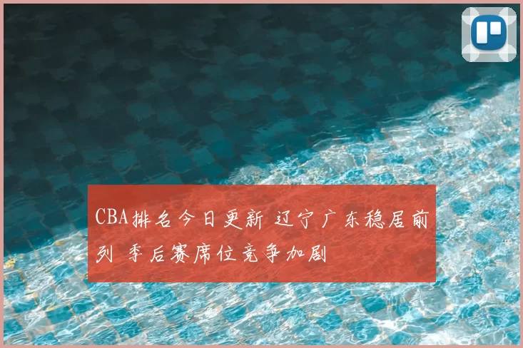 CBA排名今日更新 辽宁广东稳居前列 季后赛席位竞争加剧