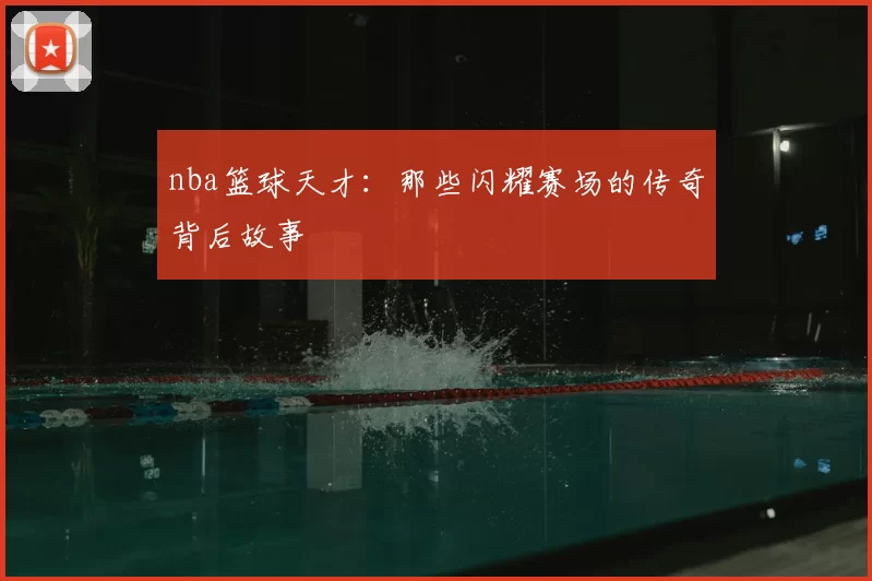 nba篮球天才：那些闪耀赛场的传奇背后故事
