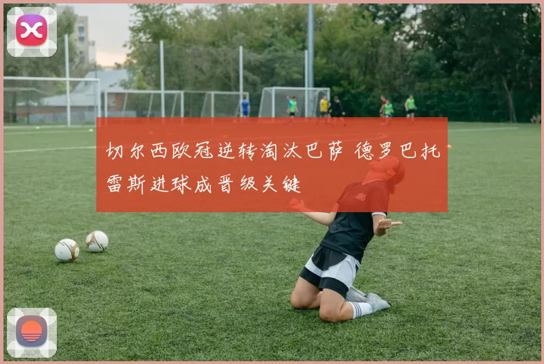 切尔西欧冠逆转淘汰巴萨 德罗巴托雷斯进球成晋级关键