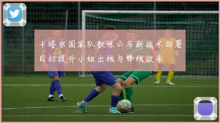 卡塔尔国家队教练公布新战术部署目标提升小组出线与锋线效率