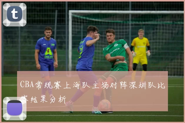 CBA常规赛上海队主场对阵深圳队比赛结果分析