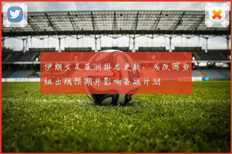 伊朗女足亚洲排名更新，或改写分组出线预期并影响备战计划