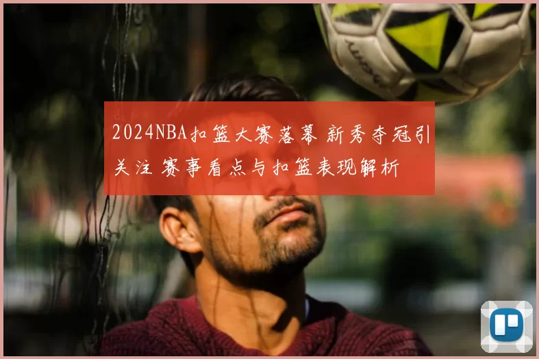 2024NBA扣篮大赛落幕 新秀夺冠引关注 赛事看点与扣篮表现解析