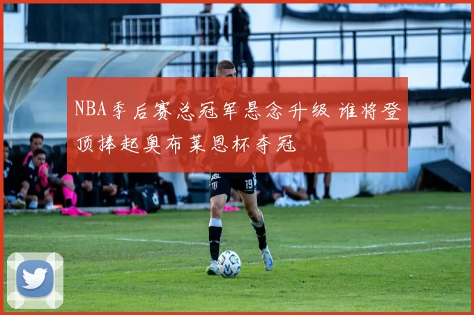 NBA季后赛总冠军悬念升级 谁将登顶捧起奥布莱恩杯夺冠