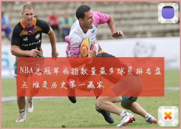 NBA总冠军戒指数量最多球员排名盘点 谁是历史第一赢家