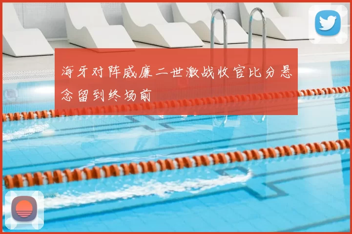 海牙对阵威廉二世激战收官比分悬念留到终场前