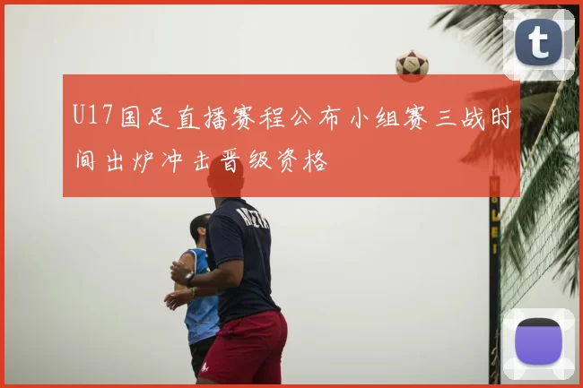 U17国足直播赛程公布小组赛三战时间出炉冲击晋级资格