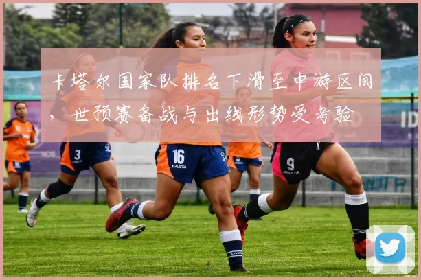 卡塔尔国家队排名下滑至中游区间，世预赛备战与出线形势受考验