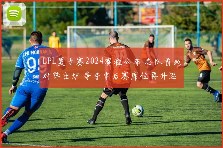 LPL夏季赛2024赛程公布 各队首轮对阵出炉 争夺季后赛席位再升温