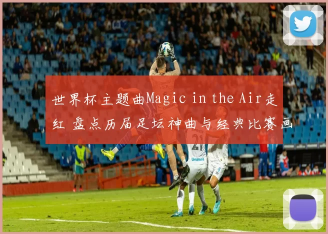 世界杯主题曲Magic in the Air走红 盘点历届足坛神曲与经典比赛画面