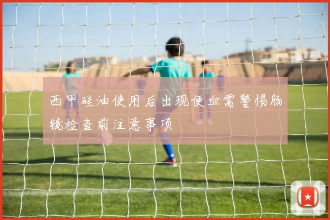 西甲硅油使用后出现便血需警惕肠镜检查前注意事项