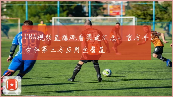 CBA视频直播观看渠道汇总，官方平台和第三方应用全覆盖