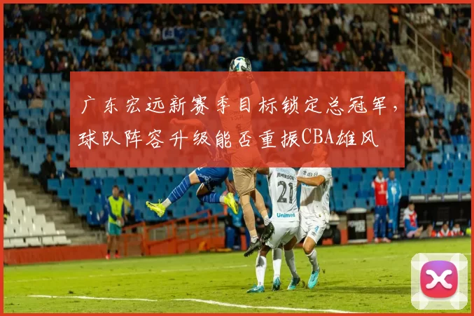 广东宏远新赛季目标锁定总冠军，球队阵容升级能否重振CBA雄风