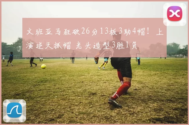 文班亚马狂砍26分13板3助4帽！上演逆天抓帽 光头造型3胜1负