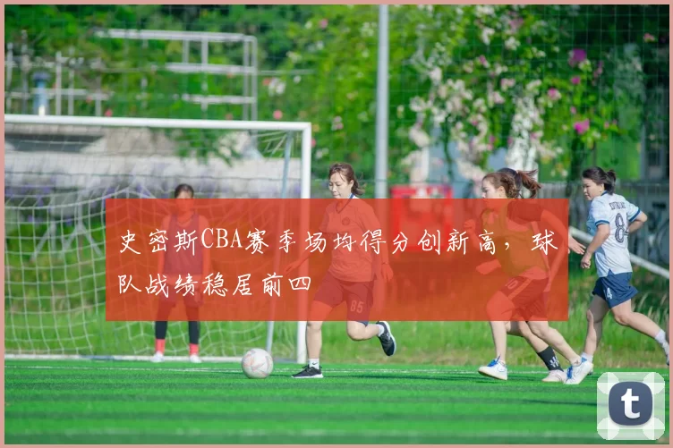 史密斯CBA赛季场均得分创新高，球队战绩稳居前四