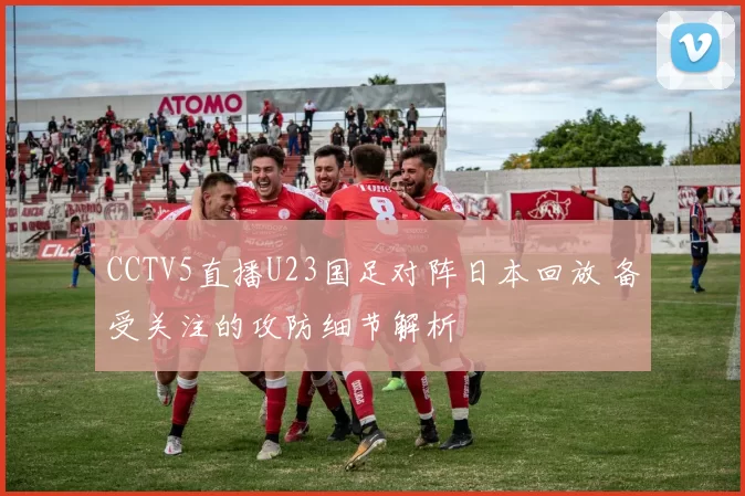 CCTV5直播U23国足对阵日本回放 备受关注的攻防细节解析
