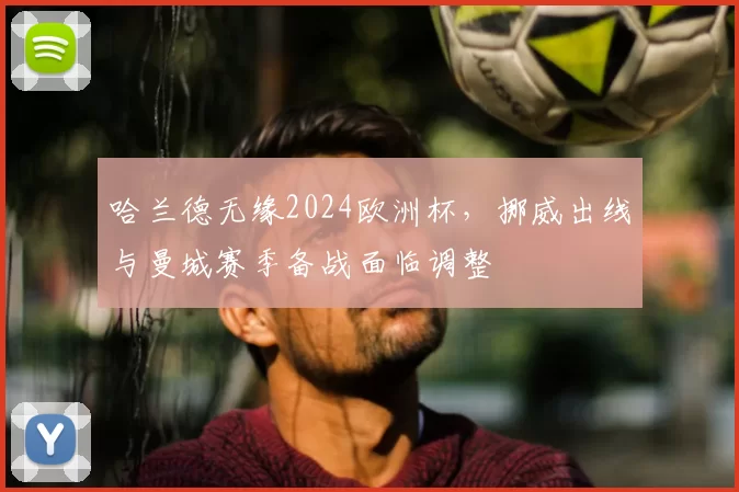 哈兰德无缘2024欧洲杯，挪威出线与曼城赛季备战面临调整