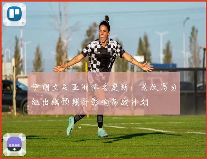 伊朗女足亚洲排名更新，或改写分组出线预期并影响备战计划