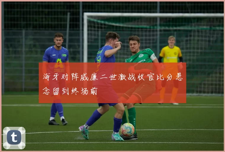 海牙对阵威廉二世激战收官比分悬念留到终场前